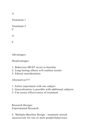 A
Treatment 1
Treatment 2
C
A
C
Advantages:
Disadvantages:
1. Behaviour MUST revert to baseline
2. Long-lasting effects will confuse results
3. Ethical considerations
Alternatives???
1. Entire experiment with one subject
2. Generalization is possible with additional subjects
3. Can assess effectiveness of treatment
Research Designs
Experimental Research
C. Multiple-Baseline Design - treatment started
successively for two or more people/behaviours
 