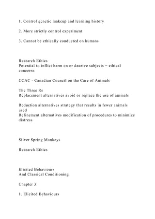 1. Control genetic makeup and learning history
2. More strictly control experiment
3. Cannot be ethically conducted on humans
Research Ethics
Potential to inflict harm on or deceive subjects = ethical
concerns
CCAC - Canadian Council on the Care of Animals
The Three Rs
Replacement alternatives avoid or replace the use of animals
Reduction alternatives strategy that results in fewer animals
used
Refinement alternatives modification of procedures to minimize
distress
Silver Spring Monkeys
Research Ethics
Elicited Behaviours
And Classical Conditioning
Chapter 3
1. Elicited Behaviours
 