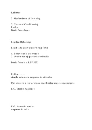 Reflexes
2. Mechanisms of Learning
3. Classical Conditioning
Pavlov
Basic Procedures
Elicited Behaviour
Elicit is to draw out or bring forth
1. Behaviour is automatic
2. Drawn out by particular stimulus
Basic form is a REFLEX
Reflex.........
simple automatic response to stimulus
Can involve a few or many coordinated muscle movements
E.G. Startle Response
E.G. Acoustic startle
response in mice
 