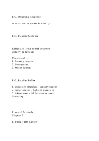 E.G. Orienting Response
A movement response to novelty
E.G. Flexion Response
Reflex arc is the neural structure
underlying reflexes
Consists of......
1. Sensory neuron
2. Interneuron
3. Motor neuron
E.G. Patellar Reflex
1. quadricep stretches - sensory neuron
2. motor neuron - tightens quadricep
3. interneuron - inhibits and relaxes
hamstring
Research Methods
Chapter 2
1. Basic Term Review
 