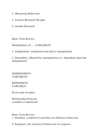 2. Measuring Behaviour
3. Various Research Designs
4. Animal Research
Basic Term Review
Manipulation of......VARIABLES
1. Independent: condition/event that is manipulated
2. Dependent: affected by manipulation (i.e. dependent upon the
independent)
INDEPENDENT
VARIABLES
DEPENDENT
VARIABLE:
Rival male invaders
Relationship between
variables is functional
Basic Term Review
1. Stimulus: condition/event that can influence behaviour
2. Response: the instance of behaviour in response
 