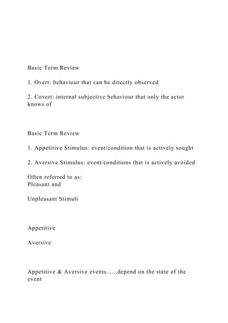 Basic Term Review
1. Overt: behaviour that can be directly observed
2. Covert: internal subjective behaviour that only the actor
knows of
Basic Term Review
1. Appetitive Stimulus: event/condition that is actively sought
2. Aversive Stimulus: event/conditions that is actively avoided
Often referred to as:
Pleasant and
Unpleasant Stimuli
Appetitive
Aversive
Appetitive & Aversive events......depend on the state of the
event
 