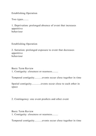 Establishing Operation
Two types.......
1. Deprivation: prolonged absence of event that increases
appetitive
behaviour
Establishing Operation
2. Satiation: prolonged exposure to event that decreases
appetitive
behaviour
Basic Term Review
1. Contiguity: closeness or nearness........
Temporal contiguity..........events occur close together in time
Spatial contiguity............events occur close to each other in
space
2. Contingency: one event predicts and other event
Basic Term Review
1. Contiguity: closeness or nearness........
Temporal contiguity..........events occur close together in time
 