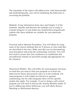 The remainder of the report will address how, both theoretically
and methodologically, you will be modifying the behaviour or
correcting the problem.
Methods: Using information from class and Chapter 2 of the
textbook, identify and describe the methods you’re using to
evaluate progress in your behaviour modification program,and
explain why those methods are suitable for your particular
program.
Classical and/or Operant Procedures: You will likely be using
some of the classic methods that we’ll discuss in class (and that
are described in the text). Make sure that you are documenting
your procedures and using the terminology correctly. You will
also need to ensure that your reinforcers or conditional and
unconditional stimuli are powerful enough and appropriate for
the situation.
Theoretical Models: This will differ for each program, but keep
in mind that you need to link your program to at least one
behaviourist theory discussed in class or in the textbook. For
some programs it will simply be classical or operant
conditioning, but for other programs there will be specific
models that apply. For example, if you’re doing a self-control
program you will need to discuss the Ainsley-Rachlin model. If
you’re addressing choice behaviour, you will likely discuss
Matching or Melioration theories.
 