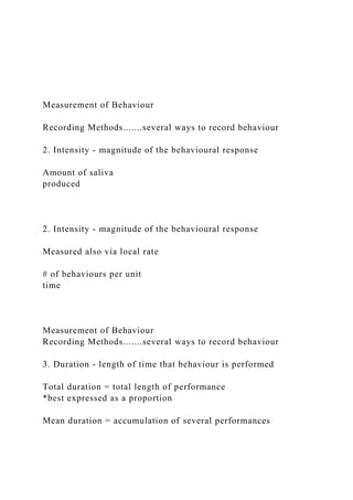 Measurement of Behaviour
Recording Methods.......several ways to record behaviour
2. Intensity - magnitude of the behavioural response
Amount of saliva
produced
2. Intensity - magnitude of the behavioural response
Measured also via local rate
# of behaviours per unit
time
Measurement of Behaviour
Recording Methods.......several ways to record behaviour
3. Duration - length of time that behaviour is performed
Total duration = total length of performance
*best expressed as a proportion
Mean duration = accumulation of several performances
 