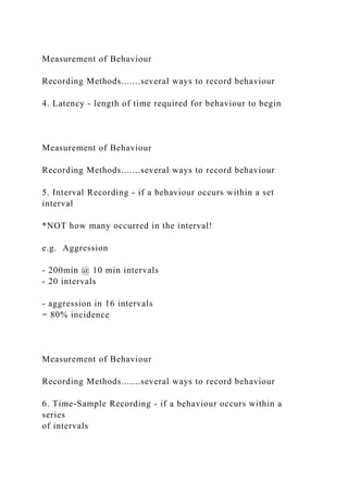 Measurement of Behaviour
Recording Methods.......several ways to record behaviour
4. Latency - length of time required for behaviour to begin
Measurement of Behaviour
Recording Methods.......several ways to record behaviour
5. Interval Recording - if a behaviour occurs within a set
interval
*NOT how many occurred in the interval!
e.g. Aggression
- 200min @ 10 min intervals
- 20 intervals
- aggression in 16 intervals
= 80% incidence
Measurement of Behaviour
Recording Methods.......several ways to record behaviour
6. Time-Sample Recording - if a behaviour occurs within a
series
of intervals
 