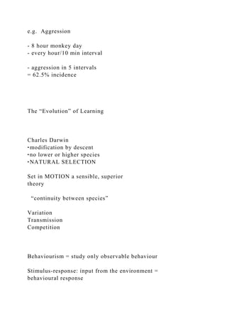 e.g. Aggression
- 8 hour monkey day
- every hour/10 min interval
- aggression in 5 intervals
= 62.5% incidence
The “Evolution” of Learning
Charles Darwin
‣modification by descent
‣no lower or higher species
‣NATURAL SELECTION
Set in MOTION a sensible, superior
theory
“continuity between species”
Variation
Transmission
Competition
Behaviourism = study only observable behaviour
Stimulus-response: input from the environment =
behavioural response
 