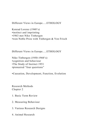 Different Views in Europe.....ETHOLOGY
Konrad Lorenz (1940’s)
•instinct and imprinting
•1963 met Niko Tinbergen
•won Noble Prize with Tinbergen & Von Frisch
Different Views in Europe.....ETHOLOGY
Niko Tinbergen (1950-1960’s)
•cognition and behaviour
•The Study of Instinct 1951
•pioneered “four questions”
•Causation, Development, Function, Evolution
Research Methods
Chapter 2
1. Basic Term Review
2. Measuring Behaviour
3. Various Research Designs
4. Animal Research
 
