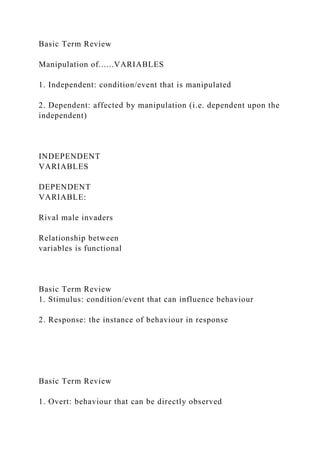 Basic Term Review
Manipulation of......VARIABLES
1. Independent: condition/event that is manipulated
2. Dependent: affected by manipulation (i.e. dependent upon the
independent)
INDEPENDENT
VARIABLES
DEPENDENT
VARIABLE:
Rival male invaders
Relationship between
variables is functional
Basic Term Review
1. Stimulus: condition/event that can influence behaviour
2. Response: the instance of behaviour in response
Basic Term Review
1. Overt: behaviour that can be directly observed
 