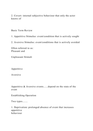 2. Covert: internal subjective behaviour that only the actor
knows of
Basic Term Review
1. Appetitive Stimulus: event/condition that is actively sought
2. Aversive Stimulus: event/conditions that is actively avoided
Often referred to as:
Pleasant and
Unpleasant Stimuli
Appetitive
Aversive
Appetitive & Aversive events......depend on the state of the
event
Establishing Operation
Two types.......
1. Deprivation: prolonged absence of event that increases
appetitive
behaviour
 
