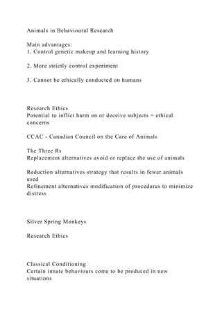 Animals in Behavioural Research
Main advantages:
1. Control genetic makeup and learning history
2. More strictly control experiment
3. Cannot be ethically conducted on humans
Research Ethics
Potential to inflict harm on or deceive subjects = ethical
concerns
CCAC - Canadian Council on the Care of Animals
The Three Rs
Replacement alternatives avoid or replace the use of animals
Reduction alternatives strategy that results in fewer animals
used
Refinement alternatives modification of procedures to minimize
distress
Silver Spring Monkeys
Research Ethics
Classical Conditioning
Certain innate behaviours come to be produced in new
situations
 