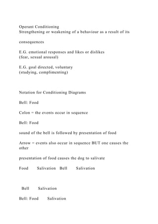 Operant Conditioning
Strengthening or weakening of a behaviour as a result of its
consequences
E.G. emotional responses and likes or dislikes
(fear, sexual arousal)
E.G. goal directed, voluntary
(studying, complimenting)
Notation for Conditioning Diagrams
Bell: Food
Colon = the events occur in sequence
Bell: Food
sound of the bell is followed by presentation of food
Arrow = events also occur in sequence BUT one causes the
other
presentation of food causes the dog to salivate
Food Salivation Bell Salivation
Bell Salivation
Bell: Food Salivation
 