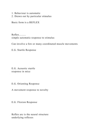 1. Behaviour is automatic
2. Drawn out by particular stimulus
Basic form is a REFLEX
Reflex.........
simple automatic response to stimulus
Can involve a few or many coordinated muscle movements
E.G. Startle Response
E.G. Acoustic startle
response in mice
E.G. Orienting Response
A movement response to novelty
E.G. Flexion Response
Reflex arc is the neural structure
underlying reflexes
 