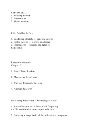 Consists of......
1. Sensory neuron
2. Interneuron
3. Motor neuron
E.G. Patellar Reflex
1. quadricep stretches - sensory neuron
2. motor neuron - tightens quadricep
3. interneuron - inhibits and relaxes
hamstring
Research Methods
Chapter 2
1. Basic Term Review
2. Measuring Behaviour
3. Various Research Designs
4. Animal Research
Measuring Behaviour - Recording Methods
1. Rate of response - often called frequency
# of behavioural responses per unit time
2. Intensity - magnitude of the behavioural response
 