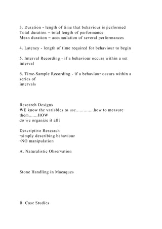 3. Duration - length of time that behaviour is performed
Total duration = total length of performance
Mean duration = accumulation of several performances
4. Latency - length of time required for behaviour to begin
5. Interval Recording - if a behaviour occurs within a set
interval
6. Time-Sample Recording - if a behaviour occurs within a
series of
intervals
Research Designs
WE know the variables to use..............how to measure
them.......HOW
do we organize it all?
Descriptive Research
‣simply describing behaviour
‣NO manipulation
A. Naturalistic Observation
Stone Handling in Macaques
B. Case Studies
 