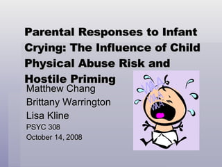 Parental Responses to Infant Crying: The Influence of Child Physical Abuse Risk and Hostile Priming Matthew Chang Brittany Warrington Lisa Kline PSYC 308 October 14, 2008 