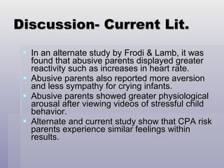 Discussion- Current Lit. In an alternate study by Frodi & Lamb, it was found that abusive parents displayed greater reactivity such as increases in heart rate. Abusive parents also reported more aversion and less sympathy for crying infants. Abusive parents showed greater physiological arousal after viewing videos of stressful child behavior. Alternate and current study show that CPA risk parents experience similar feelings within results. 