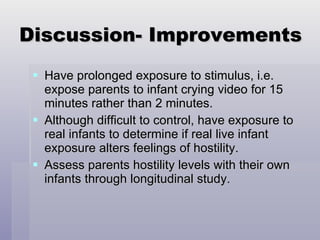 Discussion- Improvements Have prolonged exposure to stimulus, i.e. expose parents to infant crying video for 15 minutes rather than 2 minutes. Although difficult to control, have exposure to real infants to determine if real live infant exposure alters feelings of hostility. Assess parents hostility levels with their own infants through longitudinal study. 