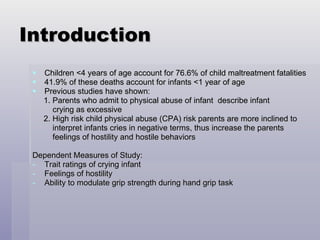 Introduction Children <4 years of age account for 76.6% of child maltreatment fatalities 41.9% of these deaths account for infants <1 year of age Previous studies have shown:  1. Parents who admit to physical abuse of infant  describe infant crying as excessive  2. High risk child physical abuse (CPA) risk parents are more inclined to  interpret infants cries in negative terms, thus increase the parents  feelings of hostility and hostile behaviors Dependent Measures of Study: Trait ratings of crying infant Feelings of hostility Ability to modulate grip strength during hand grip task 