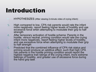 Introduction HYPOTHESIZES  (After viewing 2-minute video of crying infant): High compared to low, CPA risk parents would rate the infant more negatively, report feeling higher levels of hostility and use excessive force when attempting to modulate their grip to half strength After temporary activation of hostile schema: Parents in the hostile, versus neutral, priming condition would rate the crying infant more negatively, report feeling higher levels of hostility, and use excessive force when attempting to modulate their grip to half strength Predicted that the combined influence of CPA risk status and priming would produce an additive effect, such that high CPA risk parents in the hostile priming condition would report the highest negative trait ratings of the crying infant, more extreme feelings of hostility, and greater use of excessive force during the hand grip task 