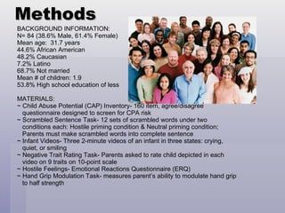 Methods BACKGROUND INFORMATION: N= 84 (38.6% Male, 61.4% Female) Mean age:  31.7 years 44.6% African American 48.2% Caucasian 7.2% Latino 68.7% Not married Mean # of children: 1.9 53.8% High school education of less MATERIALS: ~ Child Abuse Potential (CAP) Inventory- 160 item, agree/disagree  questionnaire designed to screen for CPA risk ~ Scrambled Sentence Task- 12 sets of scrambled words under two conditions each: Hostile priming condition & Neutral priming condition;  Parents must make scrambled words into complete sentence ~ Infant Videos- Three 2-minute videos of an infant in three states: crying,  quiet, or smiling ~ Negative Trait Rating Task- Parents asked to rate child depicted in each  video on 9 traits on 10-point scale ~ Hostile Feelings- Emotional Reactions Questionnaire (ERQ) ~ Hand Grip Modulation Task- measures parent’s ability to modulate hand grip to half strength 