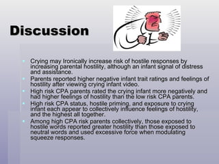Discussion Crying may Ironically increase risk of hostile responses by increasing parental hostility, although an infant signal of distress and assistance. Parents reported higher negative infant trait ratings and feelings of hostility after viewing crying infant video. High risk CPA parents rated the crying infant more negatively and had higher feelings of hostility than the low risk CPA parents. High risk CPA status, hostile priming, and exposure to crying infant each appear to collectively influence feelings of hostility, and the highest all together. Among high CPA risk parents collectively, those exposed to hostile words reported greater hostility than those exposed to neutral words and used excessive force when modulating squeeze responses. 