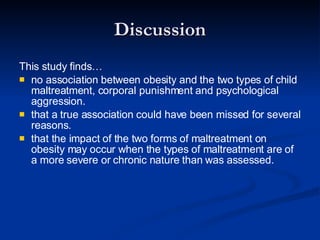 Discussion This study finds… no association between obesity and the two types of child maltreatment, corporal punishment and psychological aggression. that a true association could have been missed for several reasons. that the impact of the two forms of maltreatment on obesity may occur when the types of maltreatment are of a more severe or chronic nature than was assessed.  