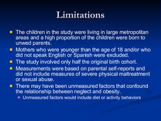 Limitations The children in the study were living in large metropolitan areas and a high proportion of the children were born to unwed parents. Mothers who were younger than the age of 18 and/or who did not speak English or Spanish were excluded. The study involved only half the original birth cohort. Measurements were based on parental self-reports and did not include measures of severe physical maltreatment or sexual abuse. There may have been unmeasured factors that confound the relationship between neglect and obesity. Unmeasured factors would include diet or activity behaviors 