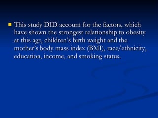 This study DID account for the factors, which have shown the strongest relationship to obesity at this age, children’s birth weight and the mother’s body mass index (BMI), race/ethnicity, education, income, and smoking status. 