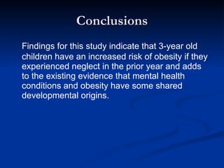 Conclusions Findings for this study indicate that 3-year old children have an increased risk of obesity if they experienced neglect in the prior year and adds to the existing evidence that mental health conditions and obesity have some shared developmental origins. 