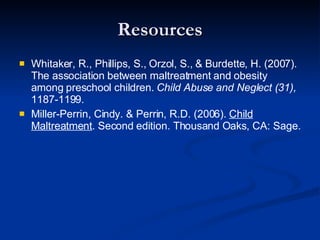 Resources Whitaker, R., Phillips, S., Orzol, S., & Burdette, H. (2007). The association between maltreatment and obesity among preschool children.  Child Abuse and Neglect (31),  1187-1199. Miller-Perrin, Cindy. & Perrin, R.D. (2006).  Child Maltreatment . Second edition. Thousand Oaks, CA: Sage. 