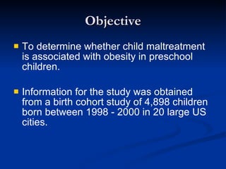 Objective To determine whether child maltreatment is associated with obesity in preschool children. Information for the study was obtained from a birth cohort study of 4,898 children born between 1998 - 2000 in 20 large US cities. 