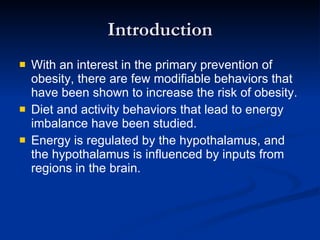 Introduction With an interest in the primary prevention of obesity, there are few modifiable behaviors that have been shown to increase the risk of obesity. Diet and activity behaviors that lead to energy imbalance have been studied. Energy is regulated by the hypothalamus, and the hypothalamus is influenced by inputs from regions in the brain. 