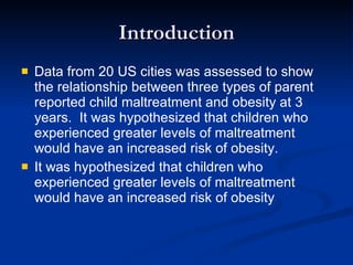 Introduction Data from 20 US cities was assessed to show the relationship between three types of parent reported child maltreatment and obesity at 3 years.  It was hypothesized that children who experienced greater levels of maltreatment would have an increased risk of obesity. It was hypothesized that children who experienced greater levels of maltreatment would have an increased risk of obesity 