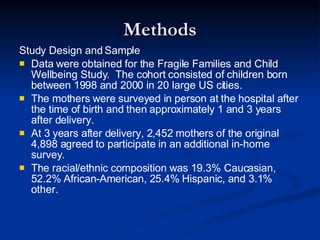 Methods Study Design and Sample Data were obtained for the Fragile Families and Child Wellbeing Study.  The cohort consisted of children born between 1998 and 2000 in 20 large US cities. The mothers were surveyed in person at the hospital after the time of birth and then approximately 1 and 3 years after delivery. At 3 years after delivery, 2,452 mothers of the original 4,898 agreed to participate in an additional in-home survey. The racial/ethnic composition was 19.3% Caucasian, 52.2% African-American, 25.4% Hispanic, and 3.1% other. 