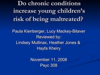 Do chronic conditions increase young children’s risk of being maltreated?   Paula Kienberger, Lucy Mackey-Bilaver Reviewed by: Lindsey Mullinax, Heather Jones &  Hayfa Kheiry November 11, 2008 Psyc 308 