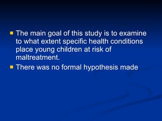 The main goal of this study is to examine to what extent specific health conditions place young children at risk of maltreatment. There was no formal hypothesis made 