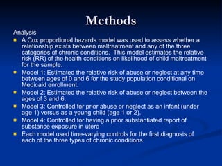 Methods Analysis A Cox proportional hazards model was used to assess whether a relationship exists between maltreatment and any of the three categories of chronic conditions.  This model estimates the relative risk (RR) of the health conditions on likelihood of child maltreatment for the sample. Model 1: Estimated the relative risk of abuse or neglect at any time between ages of 0 and 6 for the study population conditional on Medicaid enrollment. Model 2: Estimated the relative risk of abuse or neglect between the ages of 3 and 6. Model 3: Controlled for prior abuse or neglect as an infant (under age 1) versus as a young child (age 1 or 2). Model 4: Controlled for having a prior substantiated report of substance exposure in utero Each model used time-varying controls for the first diagnosis of each of the three types of chronic conditions 