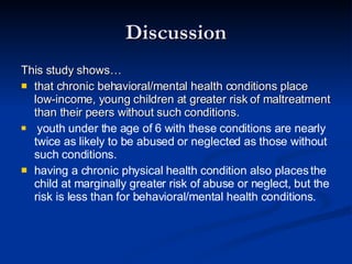 Discussion This study shows… that chronic behavioral/mental health conditions place low-income, young children at greater risk of maltreatment than their peers without such conditions. youth under the age of 6 with these conditions are nearly twice as likely to be abused or neglected as those without such conditions. having a chronic physical health condition also places the child at marginally greater risk of abuse or neglect, but the risk is less than for behavioral/mental health conditions. 