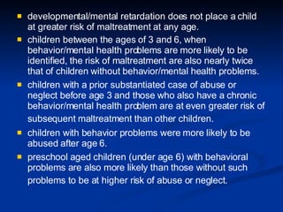developmental/mental retardation does not place a child at greater risk of maltreatment at any age.  children between the ages of 3 and 6, when behavior/mental health problems are more likely to be identified, the risk of maltreatment are also nearly twice that of children without behavior/mental health problems.  children with a prior substantiated case of abuse or neglect before age 3 and those who also have a chronic behavior/mental health problem are at even greater risk of subsequent maltreatment than other children.   children with behavior problems were more likely to be abused after age 6. preschool aged children (under age 6) with behavioral problems are also more likely than those without such problems to be at higher risk of abuse or neglect.   