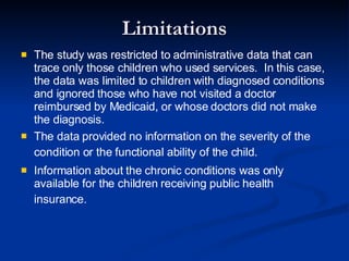 Limitations The study was restricted to administrative data that can trace only those children who used services.  In this case, the data was limited to children with diagnosed conditions and ignored those who have not visited a doctor reimbursed by Medicaid, or whose doctors did not make the diagnosis. The data provided no information on the severity of the condition or the functional ability of the child.   Information about the chronic conditions was only available for the children receiving public health insurance.   
