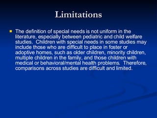Limitations The definition of special needs is not uniform in the literature, especially between pediatric and child welfare studies.  Children with special needs in some studies may include those who are difficult to place in foster or adoptive homes, such as older children, minority children, multiple children in the family, and those children with medical or behavioral/mental health problems.  Therefore, comparisons across studies are difficult and limited.  