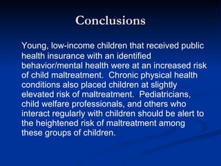 Conclusions Young, low-income children that received public health insurance with an identified behavior/mental health were at an increased risk of child maltreatment.  Chronic physical health conditions also placed children at slightly elevated risk of maltreatment.  Pediatricians, child welfare professionals, and others who interact regularly with children should be alert to the heightened risk of maltreatment among these groups of children.  