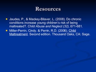 Resources Jaudes, P., & Mackey-Bilaver, L. (2008). Do chronic conditions increase young children’s risk of being maltreated?.  Child Abuse and Neglect (32),  671-681. Miller-Perrin, Cindy. & Perrin, R.D. (2006).  Child Maltreatment . Second edition. Thousand Oaks, CA: Sage. 