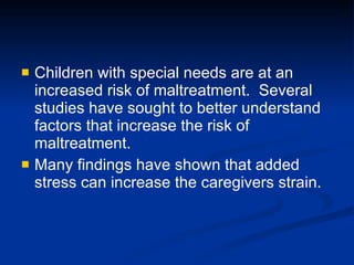 Children with special needs are at an increased risk of maltreatment.  Several studies have sought to better understand factors that increase the risk of maltreatment.  Many findings have shown that added stress can increase the caregivers strain.   