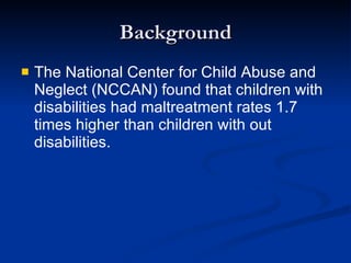 Background The National Center for Child Abuse and Neglect (NCCAN) found that children with disabilities had maltreatment rates 1.7 times higher than children with out disabilities.   