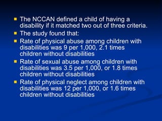 The NCCAN defined a child of having a disability if it matched two out of three criteria. The study found that: Rate of physical abuse among children with disabilities was 9 per 1,000, 2.1 times children without disabilities Rate of sexual abuse among children with disabilities was 3.5 per 1,000, or 1.8 times children without disabilities Rate of physical neglect among children with disabilities was 12 per 1,000, or 1.6 times children without disabilities 