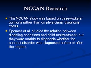 NCCAN Research The NCCAN study was based on casewrokers’ opinions rather than on physicians’ diagnosis codes. Spencer et al. studied the relation between disabling conditions and child maltreatment, but they were unable to diagnosis whether the conduct disorder was diagnosed before or after the neglect. 
