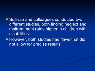 Sullivan and colleagues conducted two different studies, both finding neglect and maltreatment rates higher in children with disabilities. However, both studies had flaws that did not allow for precise results. 