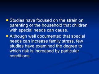 Studies have focused on the strain on parenting or the household that children with special needs can cause.  Although well documented that special needs can increase family stress, few studies have examined the degree to which risk is increased by particular conditions. 